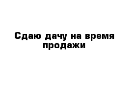 Сдаю дачу на время продажи